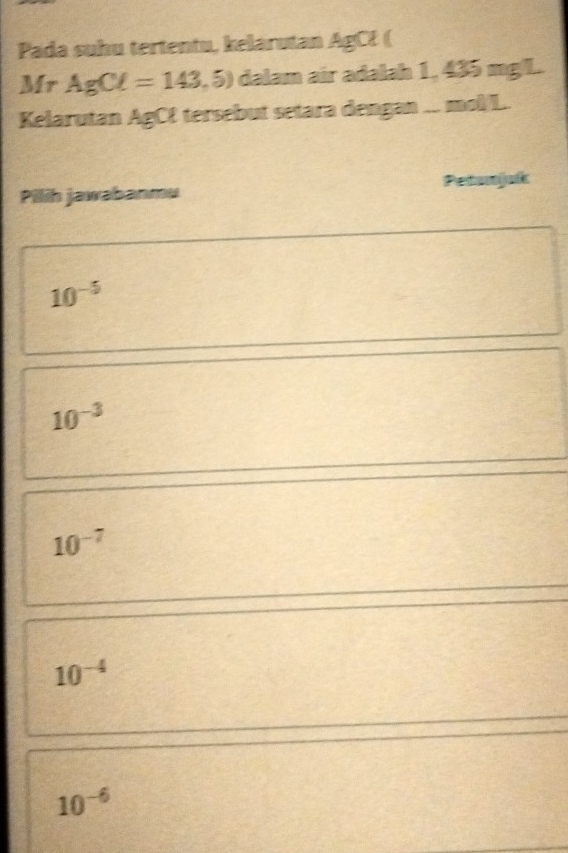 Pada suhu tertentu, kelarutan AgCł (
Mr AgCl=143,5) dalam air adalah 1, 435 mg/L.
Kelarutan AgCE tersebut setara dengan ... mol/L.
Pilih jawabanmu Petamjak
10^(-5)
10^(-3)
10^(-7)
10^(-4)
10^(-6)