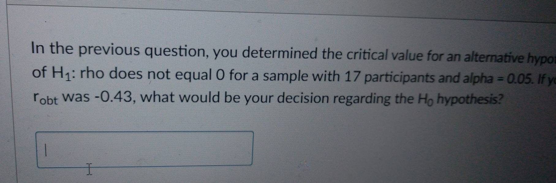 In the previous question, you determined the critical value for an alternative hypo 
of H_1 : rho does not equal 0 for a sample with 17 participants and alpha =0.05 Ify 
robt was -0.43, what would be your decision regarding the H_0 hypothesis?