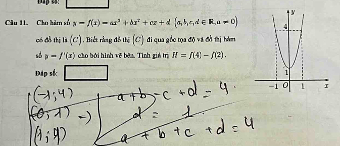 Đap so: 
Câu 11. Cho hàm số y=f(x)=ax^3+bx^2+cx+d(a,b,c,d∈ R,a!= 0)
có đồ thị là (C). Biết rằng đồ thị (C) đi qua gốc tọa độ và đồ thị hàm 
số y=f'(x) cho bởi hình về bên. Tính giá trị H=f(4)-f(2). 
Đáp số: □