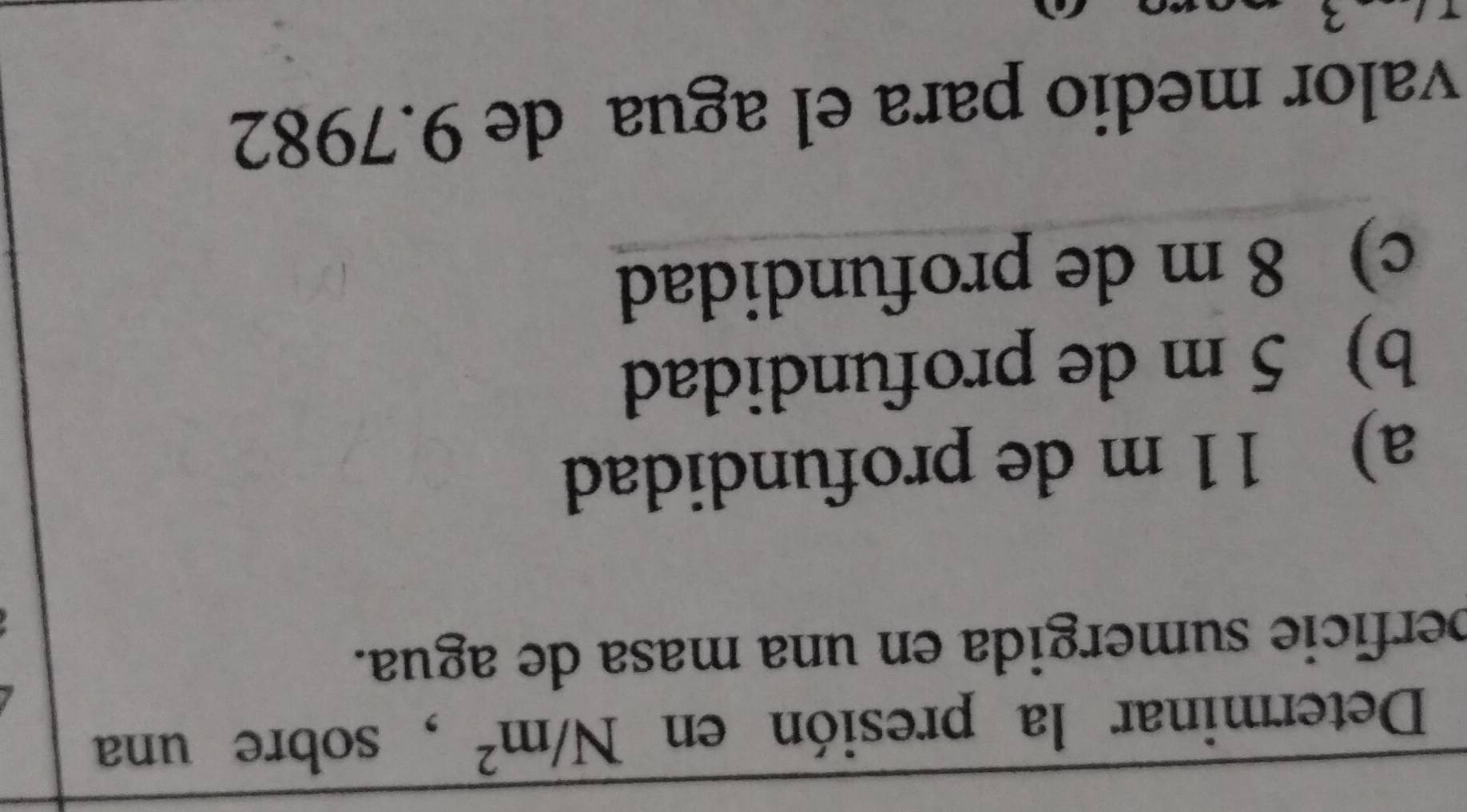 Determinar la presión en N/m^2 , sobre una
perfície sumergida en una masa de agua.
a) 11 m de profundidad
b) 5 m de profundidad
c) 8 m de profundidad
valor medio para el agua de 9.7982
3