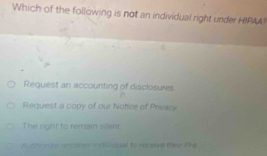 Which of the following is not an individual right under HIPAA?
Request an accounting of disclosures
Request a copy of our Notice of Privacy
The right to remain silent
Authorize another individual to receive their Pki