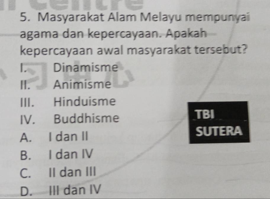 Masyarakat Alam Melayu mempunyai
agama dan kepercayaan. Apakah
kepercayaan awal masyarakat tersebut?
Dinamisme
H. Animisme
ⅢI. Hinduisme
IV. Buddhisme
TBI
A. I dan II SUTERA
B. I dan IV
C. II dan III
D. III dan IV