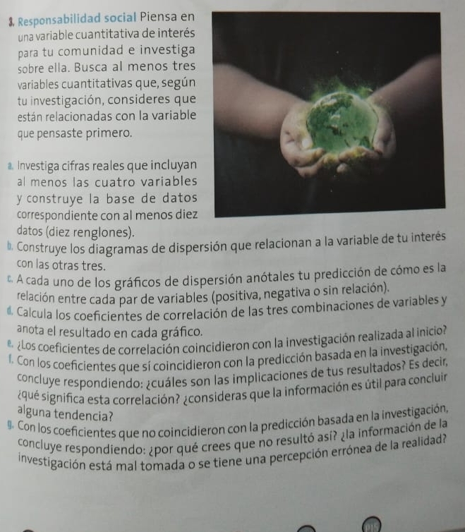 $, Responsabilidad social Piensa en 
una variable cuantitativa de interés 
para tu comunidad e investiga 
sobre ella. Busca al menos tres 
variables cuantitativas que, según 
tu investigación, consideres que 
restán relacionadas con la variable 
que pensaste primero. 
a. Investiga cifras reales que incluyan 
al menos las cuatro variables 
y construye la base de datos 
correspondiente con al menos diez 
datos (diez renglones). 
b. Construye los diagramas de dispersión que relacionan a la variable de tu interés 
con las otras tres. 
A cada uno de los gráficos de dispersión anótales tu predicción de cómo es la 
relación entre cada par de variables (positiva, negativa o sin relación). 
Calcula los coeficientes de correlación de las tres combinaciones de variables y 
anota el resultado en cada gráfico. 
¿Los coeficientes de correlación coincidieron con la investigación realizada al inicio 
f. Con los coeficientes que sí coincidieron con la predicción basada en la investigación, 
concluye respondiendo: ¿cuáles son las implicaciones de tus resultados? Es decir, 
¿qué significa esta correlación? ¿consideras que la información es útil para concluir 
alguna tendencia? 
. Con los coeficientes que no coincidieron con la predicción basada en la investigación, 
concluye respondiendo: ¿por qué crees que no resultó así? ¿la información de la 
investigación está mal tomada o se tiene una percepción errónea de la realidad?