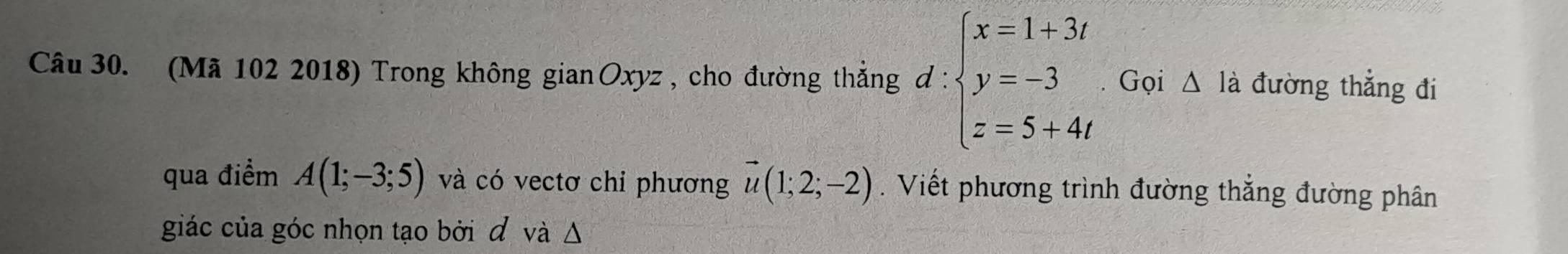 (Mã 102 2018) Trong không gian Oxyz, cho đường thắng d:beginarrayl x=1+3t y=-3 z=5+4tendarray. Gọi △ là đường thẳng đi 
qua điểm A(1;-3;5) và có vectơ chi phương vector u(1;2;-2). Viết phương trình đường thắng đường phân 
giác của góc nhọn tạo bởi đ và Δ