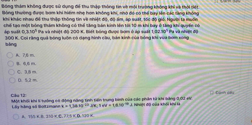 Bóng thám không được sử dụng để thu thập thông tin về môi trường không khí và thời tiết.
Bóng thường được bơm khí hiếm nhẹ hơn không khí, nhờ đó có thể bay lên các tầng không
khí khác nhau để thu thập thông tin về nhiệt độ, độ ấm, áp suất, tốc độ gió. Người ta muốn
chế tạo một bóng thám không có thể tăng bán kính lên tới 10 m khi bay ở tăng khí quyển có
áp suất 0, 3.10^5 Pa và nhiệt đô 200 K. Biết bóng được bơm ở áp suất 1,02.10^5 Pa và nhiệt độ
300 K. Coi rằng quả bóng luôn có dạng hình cầu, bán kính của bóng khi vừa bơm xong
bǎng
A. 7,6 m.
B. 6,6 m.
C. 3,B m.
D. 5,2 m.
Câu 12: Đánh dấu
Một khối khí lí tưởng có động năng tịnh tiến trung bình của các phân tử khí băng 0,02 eV.
Lấy hãng số Boltzmann k=1,38.10^(-23)J/K; 1eV=1,6.10^(-19) J. Nhiệt độ của khối khí là
A. 155 ,K, B. 3 0KC.77,5K.D.120K.