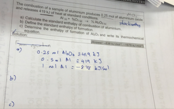 and releases 419 kJ of heat at standard conditions. The combustion of a sample of aluminium produces 0.25 mol of aluminium oxide
Al_(x)+3(gO_2(g)to Y_2Al_2O_3(x)
a) Calculate the standard enthalpy of combustion of aluminium. 
b) Define the standard enthalpy of formation. 
equation. 
c) Determine the enthalpy of formation of Al_2O_3 and write its thermochemical 
Solution: Answer: -838kJmol^(-1)
-1676kJmol^(-1))