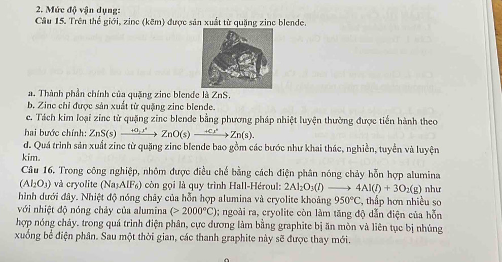 Mức độ vận dụng: 
Câu 15. Trên thế giới, zinc (kẽm) được sản xuất từ quặng zinc blende. 
a. Thành phần chính của quặng zinc blende là ZnS. 
b. Zinc chỉ được sản xuất từ quặng zinc blende. 
c. Tách kim loại zinc từ quặng zinc blende bằng phương pháp nhiệt luyện thường được tiến hành theo 
hai bước chính: ZnS(s)xrightarrow +0,t°ZnO(s)xrightarrow +Cxxrightarrow +C,t°Zn(s). 
d. Quá trình sản xuất zinc từ quặng zinc blende bao gồm các bước như khai thác, nghiền, tuyền và luyện 
kim. 
Câu 16. Trong công nghiệp, nhôm được điều chế bằng cách điện phân nóng chảy hỗn hợp alumina
(Al_2O_3) và cryolite (Na_3AlF_6) ) còn gọi là quy trình Hall-Héroul: 2Al_2O_3(l)to 4Al(l)+3O_2(g) như 
hình dưới đây. Nhiệt độ nóng chảy của hỗn hợp alumina và cryolite khoảng 950°C , thấp hơn nhiều so 
với nhiệt độ nóng chảy của alumina (>2000°C) 0; ngoài ra, cryolite còn làm tăng độ dẫn điện của hỗn 
hợp nóng chảy. trong quá trình điện phân, cực dương làm bằng graphite bị ăn mòn và liên tục bị nhúng 
xuống bể điện phân. Sau một thời gian, các thanh graphite này sẽ được thay mới.