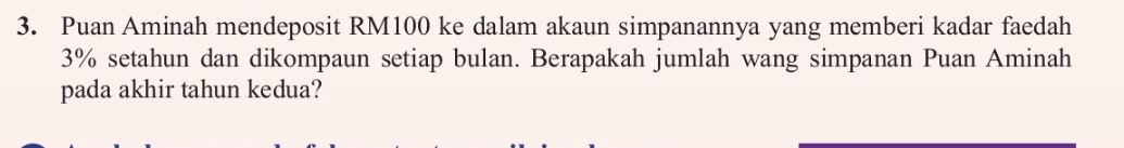 Puan Aminah mendeposit RM100 ke dalam akaun simpanannya yang memberi kadar faedah
3% setahun dan dikompaun setiap bulan. Berapakah jumlah wang simpanan Puan Aminah 
pada akhir tahun kedua?