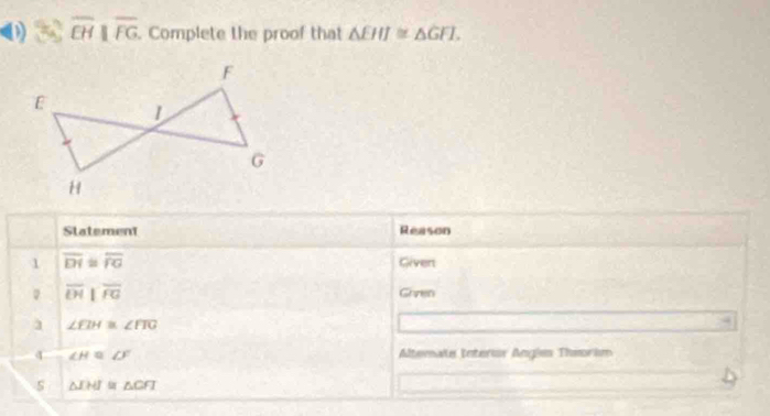 overline EHparallel overline FG. Complete the proof that △ EHI≌ △ GFI. 
Statement Reason 
1 overline DI≌ overline FG Givert 
。 overline LH||overline FG Given 
1 ∠ fIH≌ ∠ FIG
4 ∠ H≌ ∠ F Altemate Interor Angies Theorism 
s △ IHI≌ △ CFI