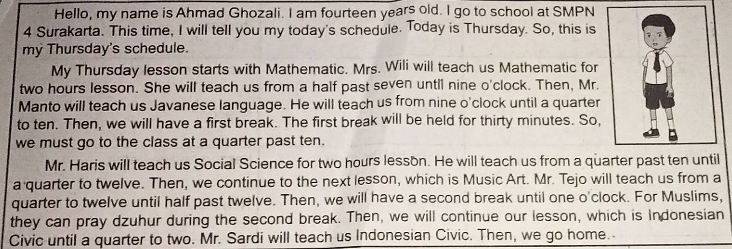 Hello, my name is Ahmad Ghozali. I am fourteen years old. I go to school at SMPN 
4 Surakarta. This time, I will tell you my today's schedule. Today is Thursday. So, this is 
my Thursday's schedule. 
My Thursday lesson starts with Mathematic. Mrs. Wili will teach us Mathematic for
two hours lesson. She will teach us from a half past seven until nine o'clock. Then, Mr. 
Manto will teach us Javanese language. He will teach us from nine o'clock until a quarter 
to ten. Then, we will have a first break. The first break will be held for thirty minutes. So, 
we must go to the class at a quarter past ten. 
Mr. Haris will teach us Social Science for two hours lesson. He will teach us from a quarter past ten until 
a quarter to twelve. Then, we continue to the next lesson, which is Music Art. Mr. Tejo will teach us from a 
quarter to twelve until half past twelve. Then, we will have a second break until one o'clock. For Muslims, 
they can pray dzuhur during the second break. Then, we will continue our lesson, which is Indonesian 
Civic until a quarter to two. Mr. Sardi will teach us Indonesian Civic. Then, we go home.