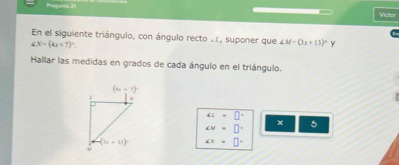 Pregunta 21 Victor
En el siguiente triángulo, con ángulo recto 2z, suponer que ∠ M=(3x+13)^circ  y
∠ N=(4x+7)^circ .
Hallar las medidas en grados de cada ángulo en el triángulo.
∠ L=□°
∠ M=□°
x
∠ N=□°