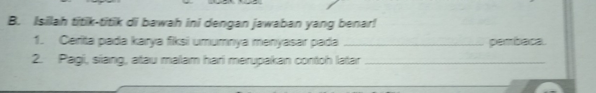 Isilah titik-titik di bawah ini dengan jawaban yang benar! 
1. Cerita pada karya fiksi umumnya menyasar pada _pembaca. 
2. Pagi, siang, atau malam hari merupakan contoh latar_