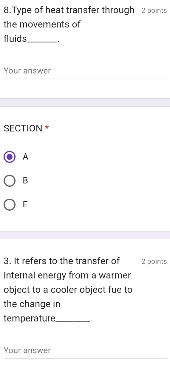 Type of heat transfer through 2 points
the movements of
fluids_ ·
Your answer
SECTION *
A
B
E
3. It refers to the transfer of 2 points
internal energy from a warmer
object to a cooler object fue to
the change in
temperature_
-·
Your answer