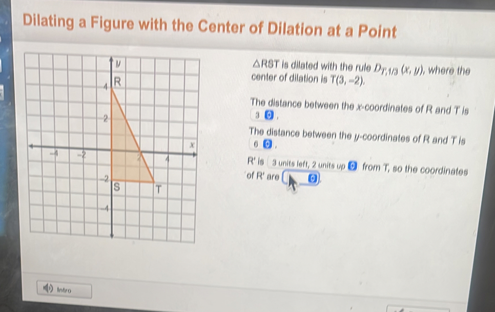 Dilating a Figure with the Center of Dilation at a Point
△ RST
is dilated with the rule D_T,1/3(x,y) , where the 
center of dilation is T(3,-2). 
The distance between the x-coordinates of R and T is
3 9| 
The distance between the y-coordinates of R and T is
6 odot
R' is
3 units left, 2 units up 5 from T, so the coordinates 
of R'
are 0
Intro