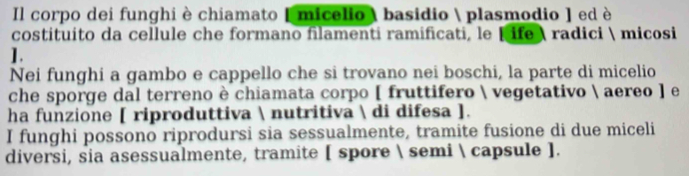 Il corpo dei funghi è chiamato [ micelio  basidio  plasmodio ] ed è 
costituito da cellule che formano filamenti ramificati, le [ ife  radici  micosi 
1. 
Nei funghi a gambo e cappello che si trovano nei boschi, la parte di micelio 
che sporge dal terreno è chiamata corpo [ fruttifero  vegetativo  aereo ] e 
ha funzione [ riproduttiva  nutritiva  di difesa ]. 
I funghi possono riprodursi sia sessualmente, tramite fusione di due miceli 
diversi, sia asessualmente, tramite [ spore  semi  capsule ].