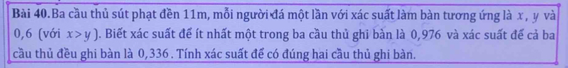 Bài 40.Ba cầu thủ sút phạt đền 11m, mỗi người đá một lần với xác suất làm bàn tương ứng là x , y và
0, 6 (với x>y). Biết xác suất để ít nhất một trong ba cầu thủ ghi bàn là 0,976 và xác suất đế cả ba 
cầu thủ đều ghi bàn là 0,336. Tính xác suất để có đúng hai cầu thủ ghi bàn.