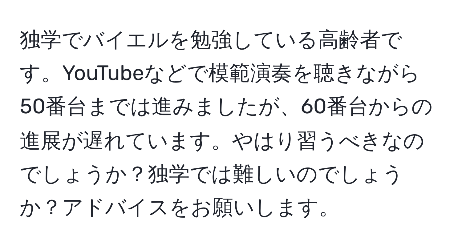 独学でバイエルを勉強している高齢者です。YouTubeなどで模範演奏を聴きながら50番台までは進みましたが、60番台からの進展が遅れています。やはり習うべきなのでしょうか？独学では難しいのでしょうか？アドバイスをお願いします。