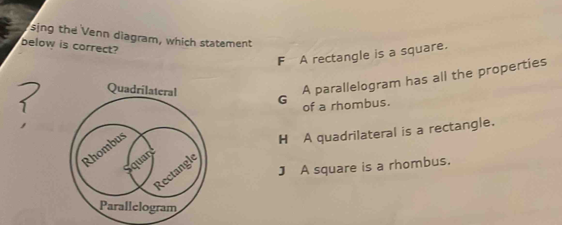 sing the Venn diagram, which statement
below is correct?
F A rectangle is a square.
Quadrilateral G
A parallelogram has all the properties
of a rhombus.
H A quadrilateral is a rectangle.
J A square is a rhombus.