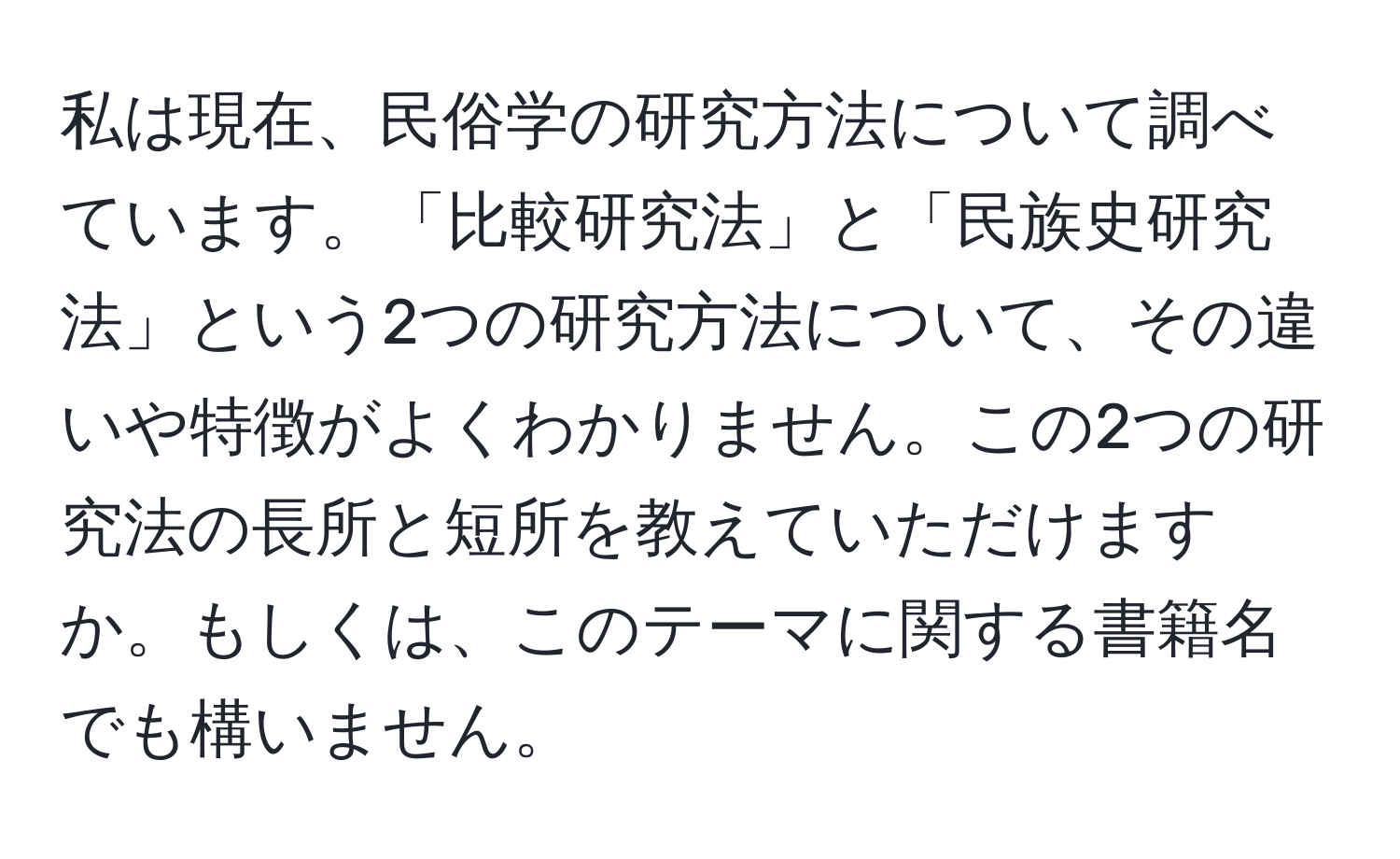 私は現在、民俗学の研究方法について調べています。「比較研究法」と「民族史研究法」という2つの研究方法について、その違いや特徴がよくわかりません。この2つの研究法の長所と短所を教えていただけますか。もしくは、このテーマに関する書籍名でも構いません。