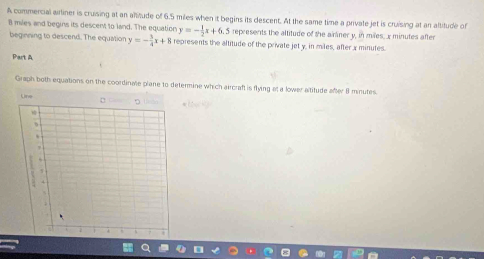 A commercial airliner is cruising at an altitude of 6.5 miles when it begins its descent. At the same time a private jet is cruising at an altitude of
B miles and begins its descent to land. The equation y=- 1/2 x+6. 5 represents the altitude of the airliner y, in miles, x minutes after
beginning to descend. The equation y=- 3/4 x+8 represents the altitude of the private jet y, in miles, after x minutes.
Part A
Graph both equations on the coordinate plane to determine which aircraft is flying at a lower altitude after 8 minutes.