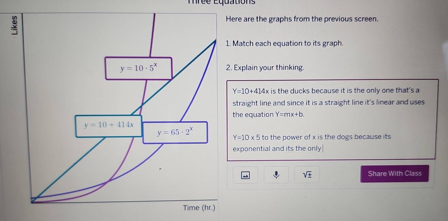 Trée Équations
Here are the graphs from the previous screen.
1. Match each equation to its graph.
2. Explain your thinking.
Y=10+414x is the ducks because it is the only one that's a
straight line and since it is a straight line it's linear and uses
the equation Y=mx+b.
Y=10* 5 to the power of x is the dogs because its
exponential and its the only
sqrt(± )
Share With Class