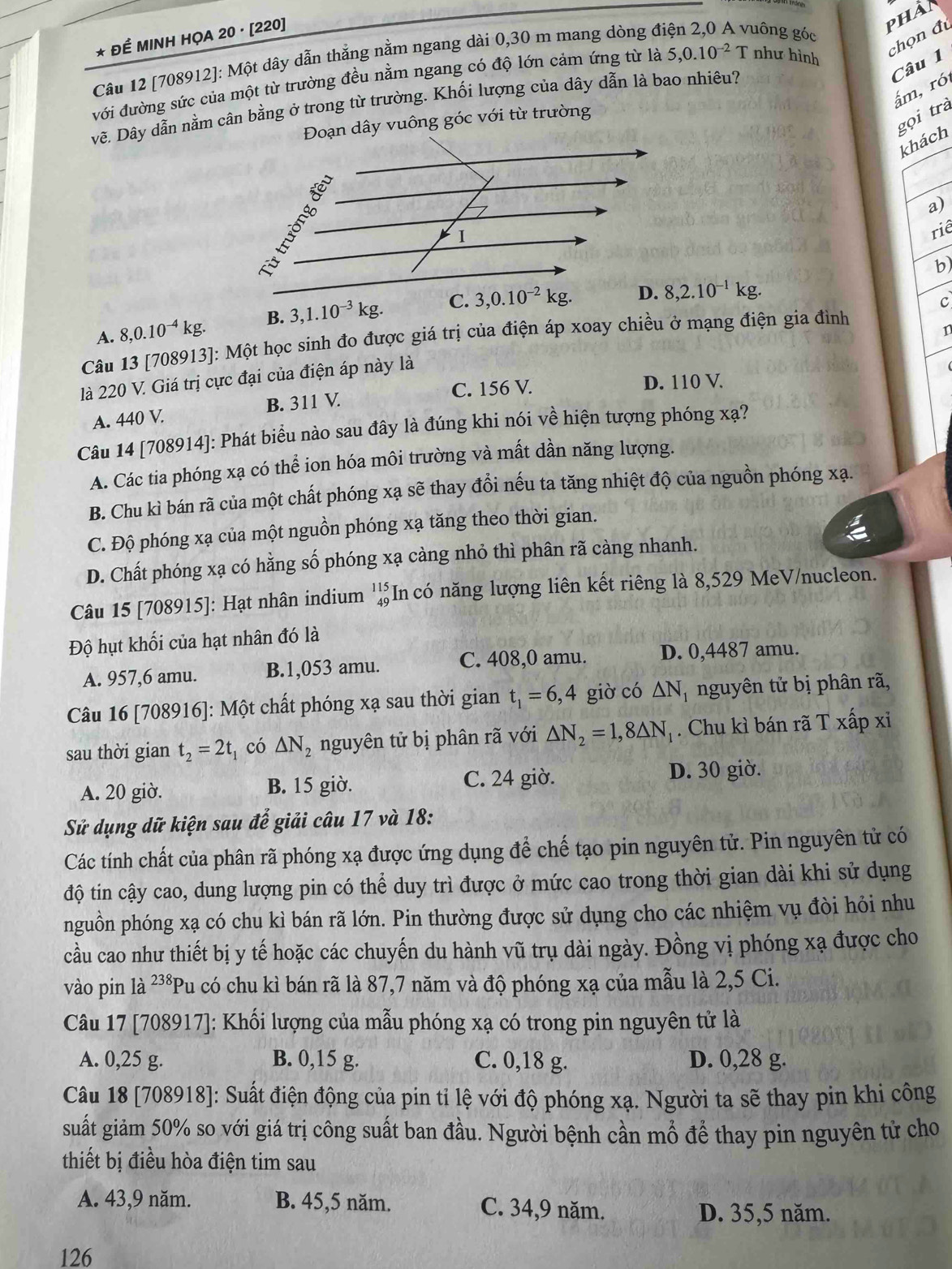 Để MINH HỌA 20 · [220]
phan
chọn đi
Câu 12 [708912]: Một dây dẫn thẳng nằm ngang dài 0,30 m mang dòng điện 2,0 A vuông góc
Câu 1
với đường sức của một từ trường đều nằm ngang có độ lớn cảm ứng từ là 5,0.10^(-2) T như hình
ấm, ró
vẽ. Dây dẫn nằm cân bằng ở trong từ trường. Khối lượng của dây dẫn là bao nhiêu?
Đoạn dây vuông góc với từ trường
khách gọi trà
a)
riê
b)
A. 8,0.10^(-4)kg. B. 3,1.10^(-3)kg. 8,2.10^(-1)kg.
c
n
Câu 13 [708913]: Một học sinh đo được giá trị của điện áp xoay chiều ở mạng điện gia đình
là 220 V. Giá trị cực đại của điện áp này là
B. 311 V C. 156 V. D. 110 V
A. 440 V.
Câu 14 [708914]: Phát biểu nào sau đây là đúng khi nói về hiện tượng phóng xạ?
A. Các tia phóng xạ có thể ion hóa môi trường và mất dần năng lượng.
B. Chu kì bán rã của một chất phóng xạ sẽ thay đổi nếu ta tăng nhiệt độ của nguồn phóng xạ.
C. Độ phóng xạ của một nguồn phóng xạ tăng theo thời gian.
D. Chất phóng xạ có hằng số phóng xạ càng nhỏ thì phân rã càng nhanh.
Câu 15 [708915]: Hạt nhân indium beginarrayr 115 49endarray In có năng lượng liên kết riêng là 8,529 MeV/nucleon.
Độ hụt khối của hạt nhân đó là
A. 957,6 amu. B.1,053 amu. C. 408,0 amu. D. 0,4487 amu.
Câu 16 [708916]: Một chất phóng xạ sau thời gian t_1=6,4 giờ có △ N nguyên tử bị phân rã,
sau thời gian t_2=2t có △ N_2 nguyên tử bị phân rã với △ N_2=1,8△ N_1. Chu kì bán rã T xấp xỉ
A. 20 giờ. B. 15 giờ. C. 24 giờ. D. 30 giờ.
Sử dụng dữ kiện sau để giải câu 17 và 18:
Các tính chất của phân rã phóng xạ được ứng dụng để chế tạo pin nguyên tử. Pin nguyên tử có
độ tin cậy cao, dung lượng pin có thể duy trì được ở mức cao trong thời gian dài khi sử dụng
nguồn phóng xạ có chu kì bán rã lớn. Pin thường được sử dụng cho các nhiệm vụ đòi hỏi nhu
cầu cao như thiết bị y tế hoặc các chuyến du hành vũ trụ dài ngày. Đồng vị phóng xạ được cho
vào pin là 238 Pu có chu kì bán rã là 87,7 năm và độ phóng xạ của mẫu là 2,5 Ci.
Câu 17 [708917]: Khối lượng của mẫu phóng xạ có trong pin nguyên tử là
A. 0,25 g. B. 0,15 g. C. 0,18 g. D. 0,28 g.
Câu 18 [708918]: Suất điện động của pin tỉ lệ với độ phóng xạ. Người ta sẽ thay pin khi công
suất giảm 50% so với giá trị công suất ban đầu. Người bệnh cần mổ để thay pin nguyên tử cho
thiết bị điều hòa điện tim sau
A. 43,9 năm. B. 45,5 năm. C. 34,9 năm.
D. 35,5 năm.
126
