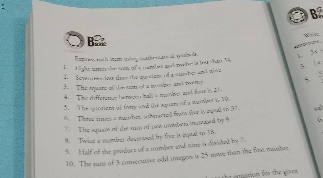 Bat 
Write 
sentences. 
Express each item using mathematical symbols. 
1. 3x+
3. (x
1. Eight times the sum of a number and twelve is less than 34. 
2. Seventeen less than the quotient of a number and nine 
5.  x/2 
3. The square of the sum of a number and twenty 
4. The difference berween half a number and four is 21. 
5. The quotient of forty and the square of a number is 10. 
6. Three times a number, subtracted from five is equal to 37. val 
7. The square of the sum of two numbers increased by 9
6 
8. Twice a number decreased by five is equal to 18. 
9. Half of the product of a number and nine is divided by 7. 
10. The sum of 3 consecutive odd integers is 25 more than the first number. 
the equation for the given .