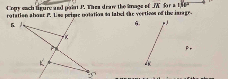 Copy each ligure and point P. Then draw the image of overline JK for a 180°
rotation about P. Use prime notation to label the vertices of the image. 
6. 
A