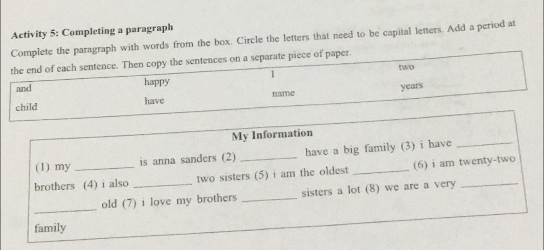 Activity 5: Completing a paragraph 
Complete the paragraph with words from the box. Circle the letters that need to be capital letters. Add a period at 
the end of each sentence. Then copy the sentences on a separate piece of paper. 
1 
and happy two 
years 
child have name 
My Information 
(1) my is anna sanders (2) _have a big family (3) i have_ 
brothers (4) i also _two sisters (5) i am the oldest_ (6) i am twenty-two 
_ 
old (7) i love my brothers _sisters a lot (8) we are a very 
family