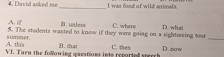 David asked me _I was fond of wild animals.
A. if B. unless C. where D. what
5. The students wanted to know if they were going on a sightseeing tour
summer.
_
A. this B. that C. then D. now
VI. Turn the following questions into reported speech