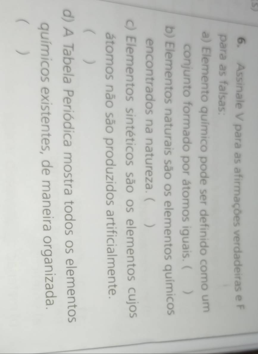 Assinale V para as afirmações verdadeiras e F 
para as falsas: 
a) Elemento químico pode ser definido como um 
conjunto formado por átomos iguais. ( ) 
b) Elementos naturais são os elementos químicos 
encontrados na natureza. ( ) 
c) Elementos sintéticos são os elementos cujos 
átomos não são produzidos artificialmente. 
( ) 
d) A Tabela Periódica mostra todos os elementos 
químicos existentes, de maneira organizada. 
( )