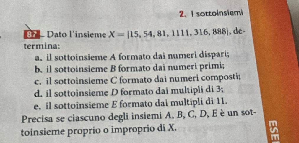 sottoinsiemi 
87 - Dato l'insieme X=|15,54,81,111,316,888| , de- 
termina: 
a. il sottoinsieme A formato dai numeri dispari; 
b. il sottoinsieme B formato dai numerí primi; 
c. il sottoinsieme C formato dai numeri composti; 
d. il sottoinsieme D formato dai multipli di 3; 
e. il sottoinsieme E formato dai multipli di 11. 
Precisa se ciascuno degli insiemi A, B, C, D, E è un sot- 
toinsieme proprio o improprio di X.