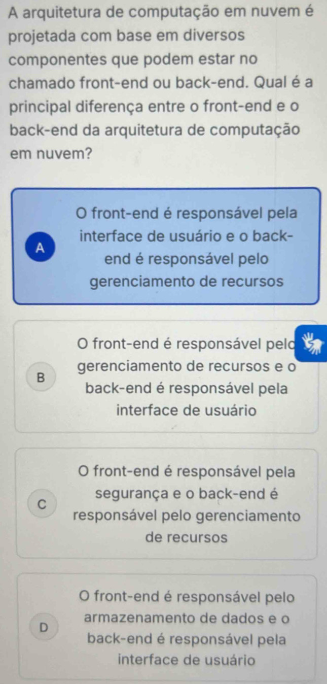 A arquitetura de computação em nuvem é
projetada com base em diversos
componentes que podem estar no
chamado front-end ou back-end. Qual é a
principal diferença entre o front-end e o
back-end da arquitetura de computação
em nuvem?
O front-end é responsável pela
interface de usuário e o back-
A
end é responsável pelo
gerenciamento de recursos
O front-end é responsável pelo
B gerenciamento de recursos e o
back-end é responsável pela
interface de usuário
O front-end é responsável pela
C segurança e o back-end é
responsável pelo gerenciamento
de recursos
O front-end é responsável pelo
D armazenamento de dados e o
back-end é responsável pela
interface de usuário