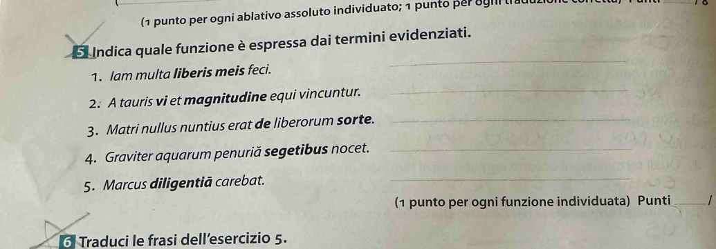 (1 punto per ogni ablativo assoluto individuato; 1 punto per ggil 
E Indica quale funzione è espressa dai termini evidenziati. 
1. lam multa liberis meis feci. 
_ 
2. A tauris vi et magnitudine equi vincuntur. 
_ 
3. Matri nullus nuntius erat de liberorum sorte. 
_ 
4. Graviter aquarum penuriă segetibus nocet._ 
5. Marcus diligentiā carebat._ 
(1 punto per ogni funzione individuata) Punti_ 
6 Traduci le frasi dell’esercizio 5.