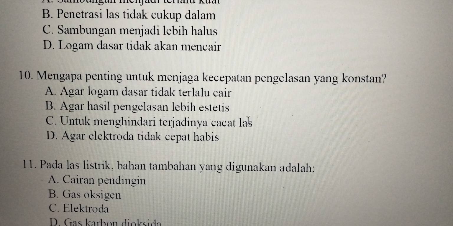 B. Penetrasi las tidak cukup dalam
C. Sambungan menjadi lebih halus
D. Logam dasar tidak akan mencair
10. Mengapa penting untuk menjaga kecepatan pengelasan yang konstan?
A. Agar logam dasar tidak terlalu cair
B. Agar hasil pengelasan lebih estetis
C. Untuk menghindari terjadinya cacat las
D. Agar elektroda tidak cepat habis
11. Pada las listrik, bahan tambahan yang digunakan adalah:
A. Cairan pendingin
B. Gas oksigen
C. Elektroda
D. Gas karbon dioksida