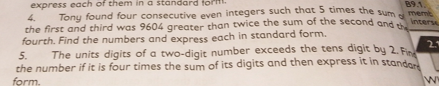 express each of them in a standard form. B9.1. 
4. Tony found four consecutive even integers such that 5 times the sum o memt 
the first and third was 9604 greater than twice the sum of the second and th 
interse 
fourth. Find the numbers and express each in standard form. 
21 
5. The units digits of a two-digit number exceeds the tens digit by 2. Fin 
the number if it is four times the sum of its digits and then express it in standar 
form. W