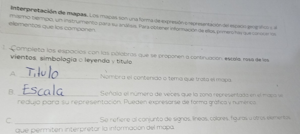 Interpretación de mapas. Los mapas son una forma de expresión o representación del espacio geográfico y, al 
mismo tiempo, un instrumento para su análisis. Para obtener información de ellos, primero hay que conocer los 
elementos que los componen. 
1. Completa los espacios con las pálabras que se proponen a continuación: escala, rosa de los 
vientos, simbologia ○ leyenda y titulo. 
A. _Nombra el contenido o tema que trata el mapa. 
B. _Señala el número de veces que la zona representada en el mapa se 
redujo para su representación. Pueden expresarse de forma gráfica y numérica 
C. _Se refiere al conjunto de signos, líneas, colores, figuras u otros elementos 
que permiten interpretar la información del mapa.