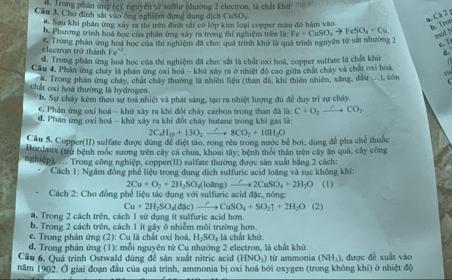 d. Trong phản ứng (c), nguyên từ sulfur nhường 2 electron, là chất khử
Câu 3. Cho đinh sắt vào ống nghiệm dựng dung dịch C uSO_4
a. Cả 2 p
a. Sau khi phản ứng xảy ra thi trên đinh sắt có lớp kim loại copper màu đỏ bám vào.
b. Tron
b. Phương trình hoá học của phản ứng xảy ra trong thí nghiệm trên là: Fe+CuSO_4to FeSO_4+Cu. mol N
c. Trong phản ứng hoá học của thí nghiệm đã cho: quá trình khử là quá trình nguyên tử sắt nhường 2
c. T
electron trở thành Fe'².
d.
d. Trong phản ứng hoá học của thí nghiệm đã cho: sắt là chất oxi hoá, copper sulfate là chất khử
a
Câu 4. Phản ứng cháy là phản ứng oxi hoá - khử xây ra ở nhiệt độ cao giữa chất cháy và chất oxi hoá.
a. Trong phản ứng cháy, chất cháy thường là nhiên liệu (than đá, khi thiên nhiên, xăng, dầu ...), còn su
C
chất oxi hoá thường là hydrogen.
b. Sự cháy kèm theo sự toả nhiệt và phát sáng, tạo ra nhiệt lượng đủ đề duy trì sự cháy.
c. Phản ứng oxi hoá - khử xảy ra khi đốt cháy carbon trong than đá là: C+O_2xrightarrow eCO_2.
d. Phản ứng oxi hoá - khử xảy ra khi đốt cháy butane trong khí gas là:
2C_4H_10+13O_2xrightarrow r8CO_2+10H_2O
Câu 5. Copper(II) sulfate được dùng để diệt tảo, rong rêu trong nước bể bơi; dùng để pha chế thuốc
Bordaux (trừ bệnh mốc sương trên cây cả chua, khoai tây; bệnh thối thân trên cây ăn quả, cây công
nghiệp), ... Trong công nghiệp, copper(II) sulfate thường được sản xuất bằng 2 cách:
Cách 1: Ngâm đồng phế liệu trong dung dịch sulfuric acid loãng và sục không khí:
2Cu+O_2+2H_2SO_4(loang)xrightarrow hat rho 2CuSO_4+2H_2O (1)
Cách 2: Cho đồng phế liệu tác dụng với sulfuric acid đặc, nóng:
Cu+2H_2SO_4(dac)to CuSO_4+SO_2uparrow +2H_2O (2)
a. Trong 2 cách trên, cách 1 sử dụng ít sulfuric acid hơn.
b. Trong 2 cách trên, cách 1 ít gây ô nhiễm môi trường hơn.
c. Trong phản ứng (2): Cu là chất oxi hoá, H_2SO_4 là chất khử.
d. Trong phản ứng (1): mỗi nguyên tử Cu nhường 2 electron, là chất khử.
Câu 6. Quá trình Ostwald dùng đề sản xuất nitric acid (HNO_3) từ ammonia (NH_3) , được đề xuất vào
năm 1902. Ở giai đoạn đầu của quá trình, ammonia bị oxi hoá bởi oxygen (trong không khí) ở nhiệt độ