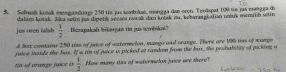 Sebuah kotak mengandungi 250 tin jus tembikai, mangga dan oren. Terdapat 100 tin jus mangga di 
dalam kotak. Jika setin jus dipetik secara rawak dari kotak itu, kebarangkalian untuk memilih setin 
jus oren ialah  1/2 . Berapakah bilangan tin jus tembikai? 
A box contains 250 tins of juice of watermelon, mango and orange. There are 100 tins of mango 
juice inside the box. If a tin of juice is picked at random from the box, the probability of picking a 
tin of orange juice is  1/2 . How many tins of watermelon juice are there?