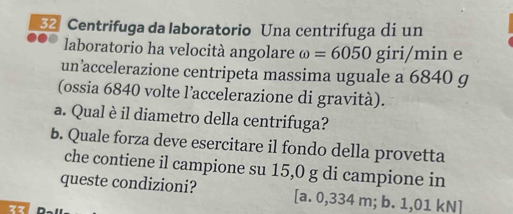 32 Centrifuga da laboratorio Una centrifuga di un
laboratorio ha velocità angolare omega =6050 giri/min e
un’accelerazione centripeta massima uguale a 6840 g
(ossia 6840 volte l’accelerazione di gravità).
a. Qual è il diametro della centrifuga?
b. Quale forza deve esercitare il fondo della provetta
che contiene il campione su 15,0 g di campione in
queste condizioni? [a. 0,334 m; b. 1,01 kN]