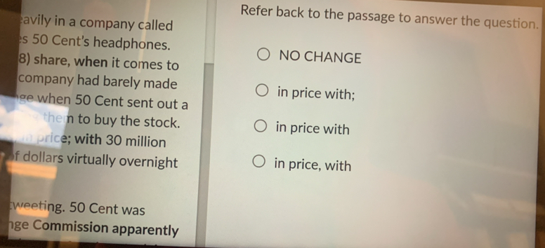 Refer back to the passage to answer the question. 
avily in a company called 
s 50 Cent's headphones. NO CHANGE 
8) share, when it comes to 
company had barely made in price with; 
t a 
them to buy the stock. in price with 
n price; with 30 million
f dollars virtually overnight in price, with 
tweeting. 50 Cent was 
ge Commission apparently