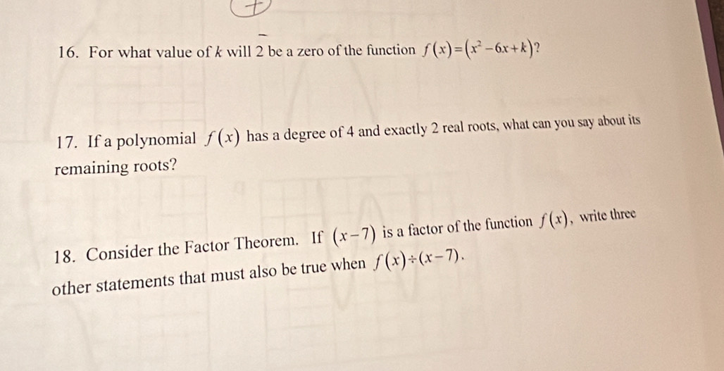 For what value of k will 2 be a zero of the function f(x)=(x^2-6x+k) ? 
17. If a polynomial f(x) has a degree of 4 and exactly 2 real roots, what can you say about its 
remaining roots? 
18. Consider the Factor Theorem. If (x-7) is a factor of the function f(x) , write three 
other statements that must also be true when f(x)/ (x-7).