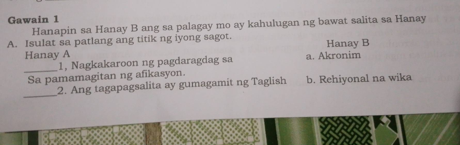 Gawain 1
Hanapin sa Hanay B ang sa palagay mo ay kahulugan ng bawat salita sa Hanay
A. Isulat sa patlang ang titik ng iyong sagot.
Hanay B
Hanay A a. Akronim
_1, Nagkakaroon ng pagdaragdag sa
Sa pamamagitan ng afikasyon.
_
2. Ang tagapagsalita ay gumagamit ng Taglish b. Rehiyonal na wika