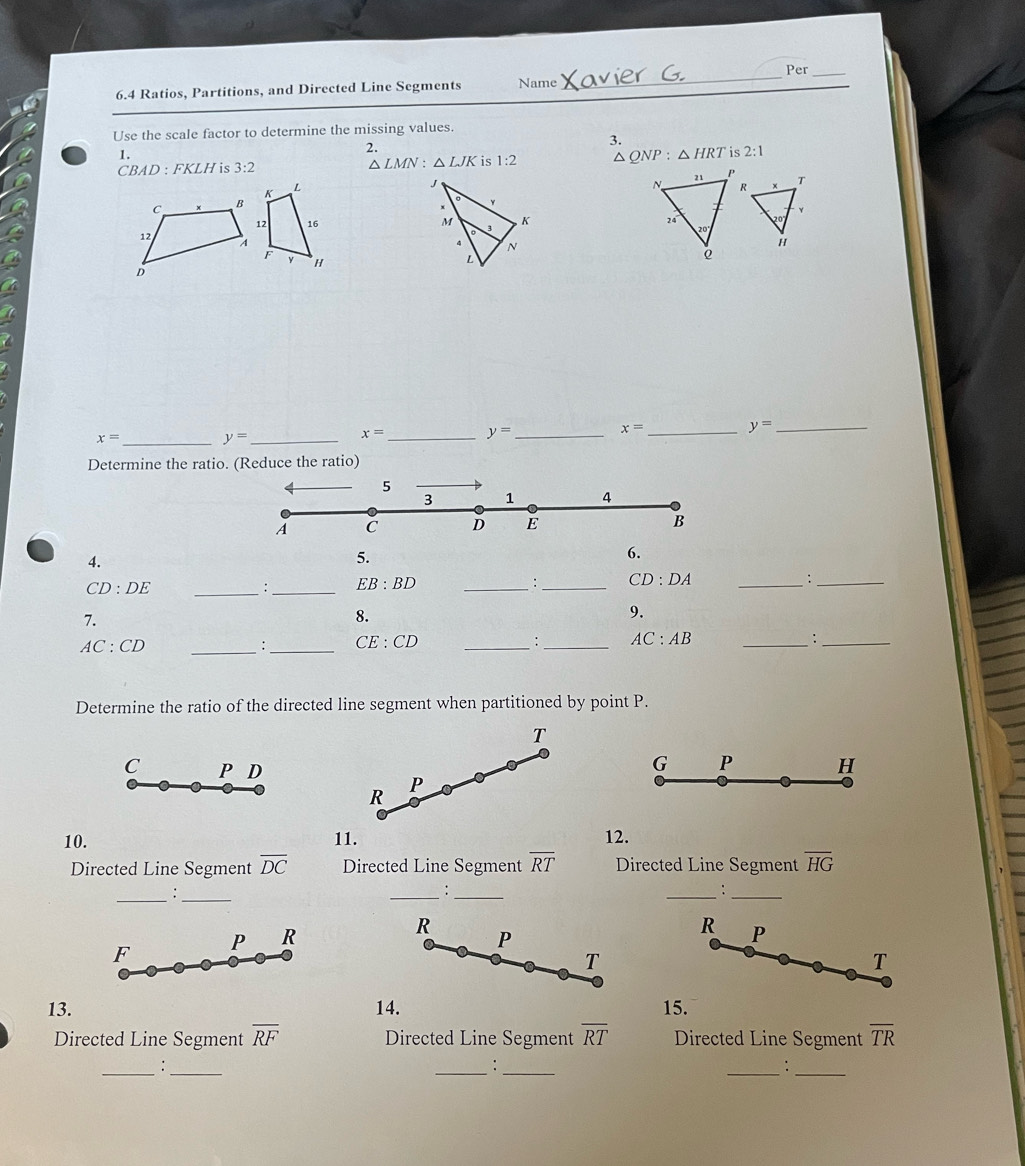 6.4 Ratios, Partitions, and Directed Line Segments Name
_
Per_
Use the scale factor to determine the missing values.
3.
1.
CBAD : FKLH is 3:2 △ LMN:△ LJK 1:2 △ QNP:△ HRT is 2:1

x= _
_ y=
x= _ y= _
x= _ y= _
Determine the ratio. (Reduce the ratio)
4.
5.
6.
_ CD:DE
: _ EB:BD _
:_ CD:DA _
_:
7.
8.
9.
AC:CD _
: _ CE:CD _
: _ AC:AB _
_:
Determine the ratio of the directed line segment when partitioned by point P.
T
C P D
G P H
P
R
10. 11. 12.
Directed Line Segment overline DC Directed Line Segment overline RT Directed Line Segment overline HG
__:
__:
__:
F P R
R
P
R P
T
T
13. 14. 15.
Directed Line Segment overline RF Directed Line Segment overline RT Directed Line Segment overline TR
__:
__
:
__: