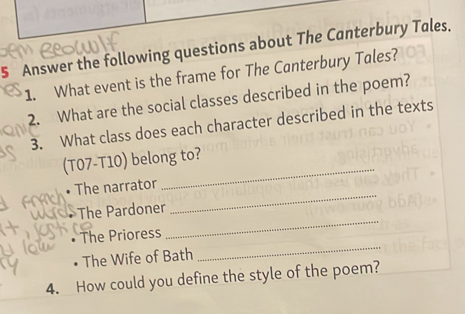 Answer the following questions about The Canterbury Tales. 
1. What event is the frame for The Canterbury Tales? 
2. What are the social classes described in the poem? 
3. What class does each character described in the texts 
(T07-T10) belong to? 
The narrator 
_ 
The Pardoner 
_ 
The Prioress 
_ 
The Wife of Bath 
_ 
4. How could you define the style of the poem?