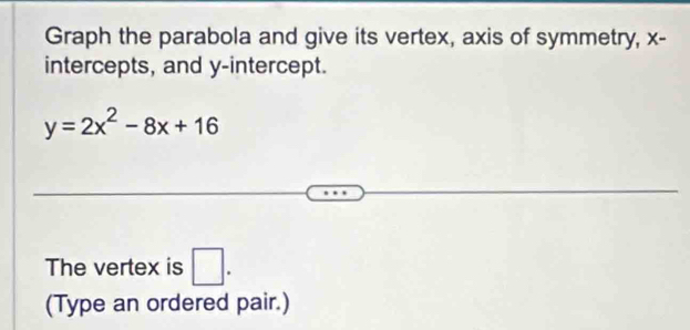 Graph the parabola and give its vertex, axis of symmetry, x - 
intercepts, and y-intercept.
y=2x^2-8x+16
The vertex is □ . 
(Type an ordered pair.)