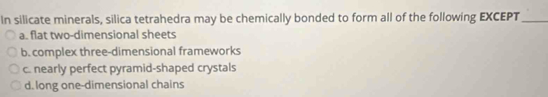 In silicate minerals, silica tetrahedra may be chemically bonded to form all of the following EXCEPT_
a. flat two-dimensional sheets
b. complex three-dimensional frameworks
c. nearly perfect pyramid-shaped crystals
d. long one-dimensional chains