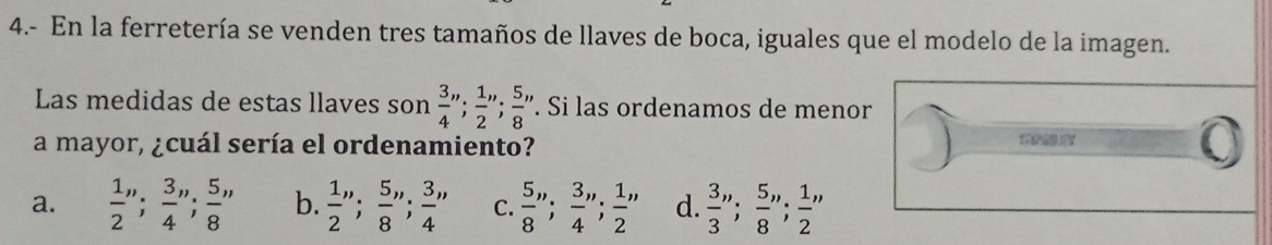 4.- En la ferretería se venden tres tamaños de llaves de boca, iguales que el modelo de la imagen.
Las medidas de estas llaves son  3/4 '';  1/2 '',  5/8 ''. Si las ordenamos de menor
a mayor, ¿cuál sería el ordenamiento?
0
a.  1/2 '';  3/4 '' 5/8 '' b.  1/2 '';  5/8 '' 3/4 '' C.  5/8 '',  3/4 '' 1/2 '' d.  3/3 '';  5/8 '' 1/2 ''