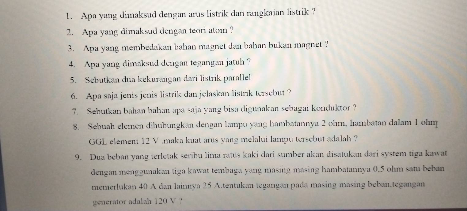 Apa yang dimaksud dengan arus listrik dan rangkaian listrik ? 
2. Apa yang dimaksud dengan teori atom ? 
3. Apa yang membedakan bahan magnet dan bahan bukan magnet ? 
4. Apa yang dimaksud dengan tegangan jatuh ? 
5. Sebutkan dua kekurangan dari listrik parallel 
6. Apa saja jenis jenis listrik dan jelaskan listrik tersebut ? 
7. Sebutkan bahan bahan apa saja yang bisa digunakan sebagai konduktor ? 
8. Sebuah elemen dihubungkan dengan lampu yang hambatannya 2 ohm, hambatan dalam 1 ohm
GGL element 12 V.maka kuat arus yang melalui lampu tersebut adalah ? 
9. Dua beban yang terletak seribu lima ratus kaki dari sumber akan disatukan dari system tiga kawat 
dengan menggunakan tiga kawat tembaga yang masing masing hambatannya 0,5 ohm satu beban 
memerlukan 40 A dan lainnya 25 A.tentukan tegangan pada masing masing beban.tegangan 
generator adalah 120 V ?