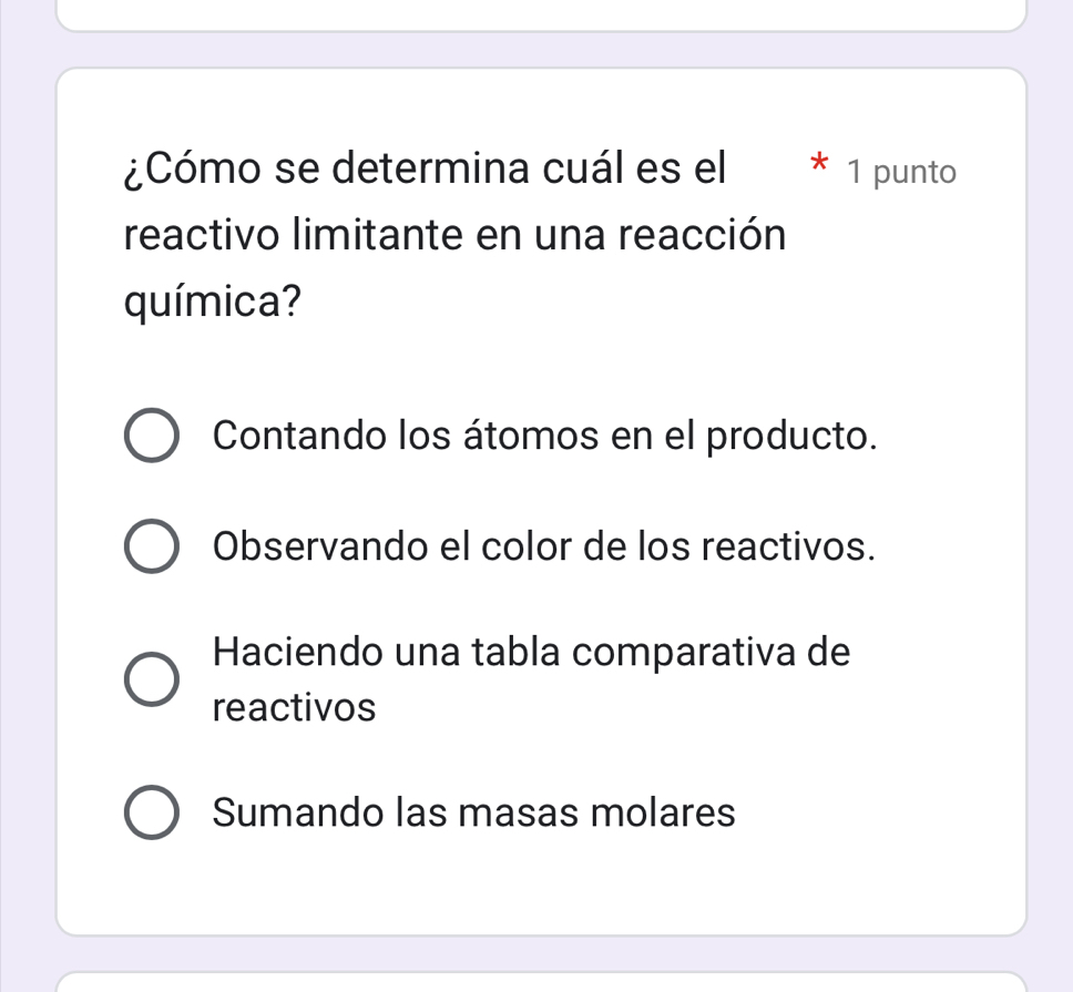 ¿Cómo se determina cuál es el * 1 punto
reactivo limitante en una reacción
química?
Contando los átomos en el producto.
Observando el color de los reactivos.
Haciendo una tabla comparativa de
reactivos
Sumando las masas molares